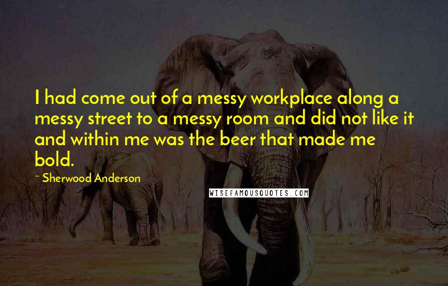 Sherwood Anderson Quotes: I had come out of a messy workplace along a messy street to a messy room and did not like it and within me was the beer that made me bold.