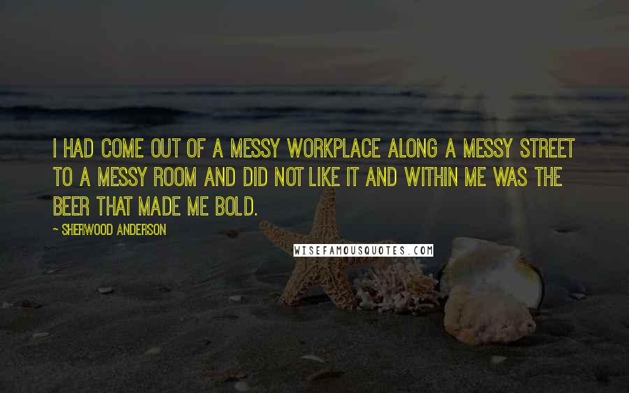 Sherwood Anderson Quotes: I had come out of a messy workplace along a messy street to a messy room and did not like it and within me was the beer that made me bold.