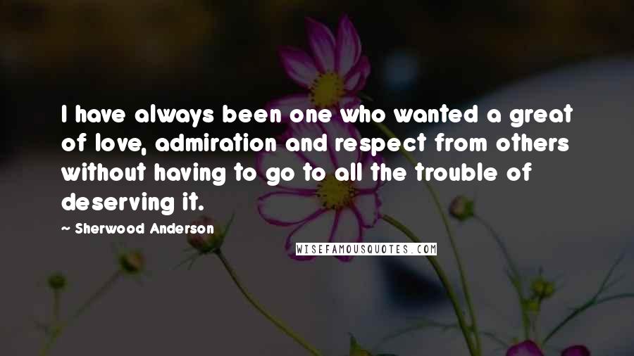 Sherwood Anderson Quotes: I have always been one who wanted a great of love, admiration and respect from others without having to go to all the trouble of deserving it.