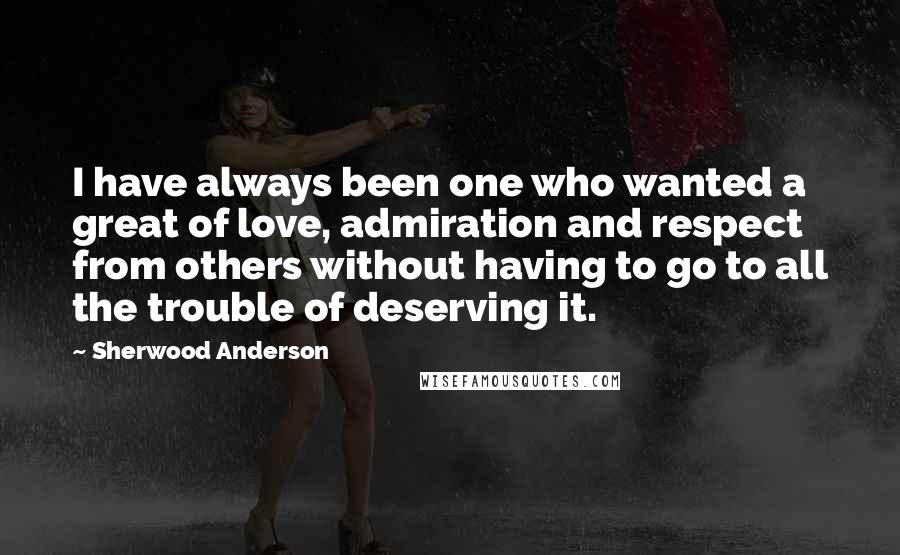 Sherwood Anderson Quotes: I have always been one who wanted a great of love, admiration and respect from others without having to go to all the trouble of deserving it.