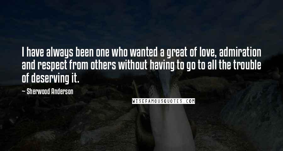 Sherwood Anderson Quotes: I have always been one who wanted a great of love, admiration and respect from others without having to go to all the trouble of deserving it.