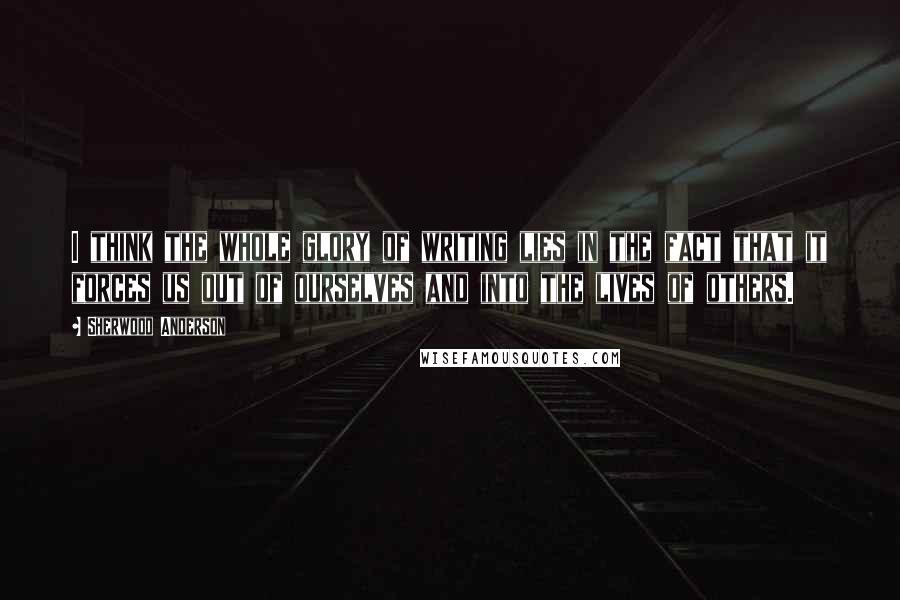 Sherwood Anderson Quotes: I think the whole glory of writing lies in the fact that it forces us out of ourselves and into the lives of others.