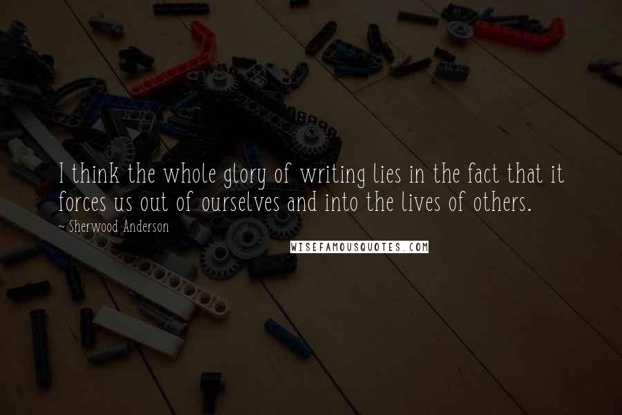 Sherwood Anderson Quotes: I think the whole glory of writing lies in the fact that it forces us out of ourselves and into the lives of others.