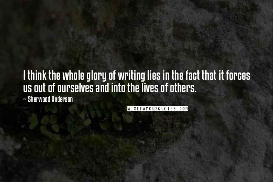 Sherwood Anderson Quotes: I think the whole glory of writing lies in the fact that it forces us out of ourselves and into the lives of others.