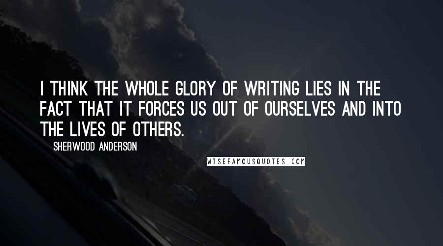 Sherwood Anderson Quotes: I think the whole glory of writing lies in the fact that it forces us out of ourselves and into the lives of others.