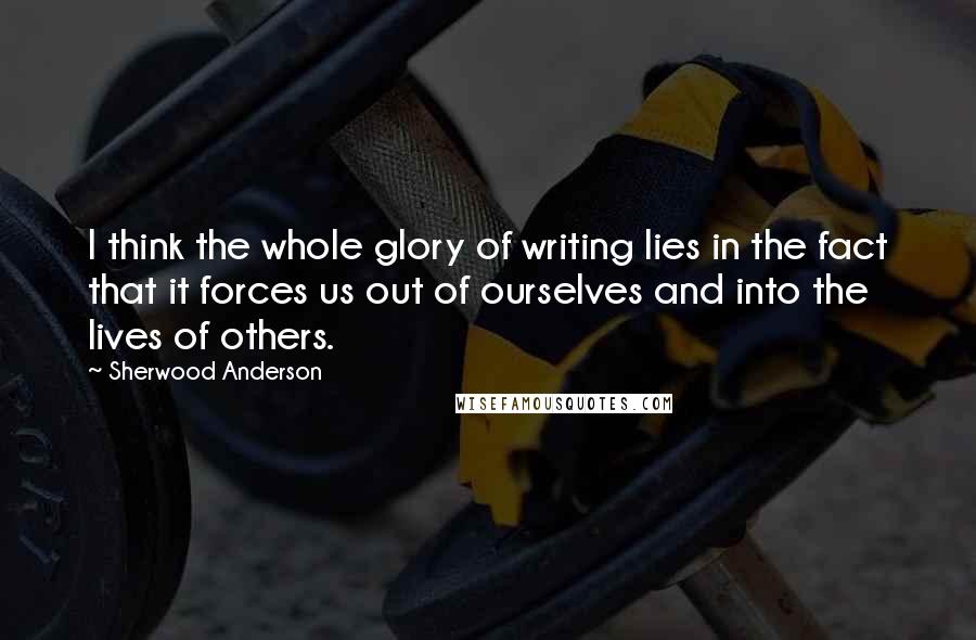 Sherwood Anderson Quotes: I think the whole glory of writing lies in the fact that it forces us out of ourselves and into the lives of others.