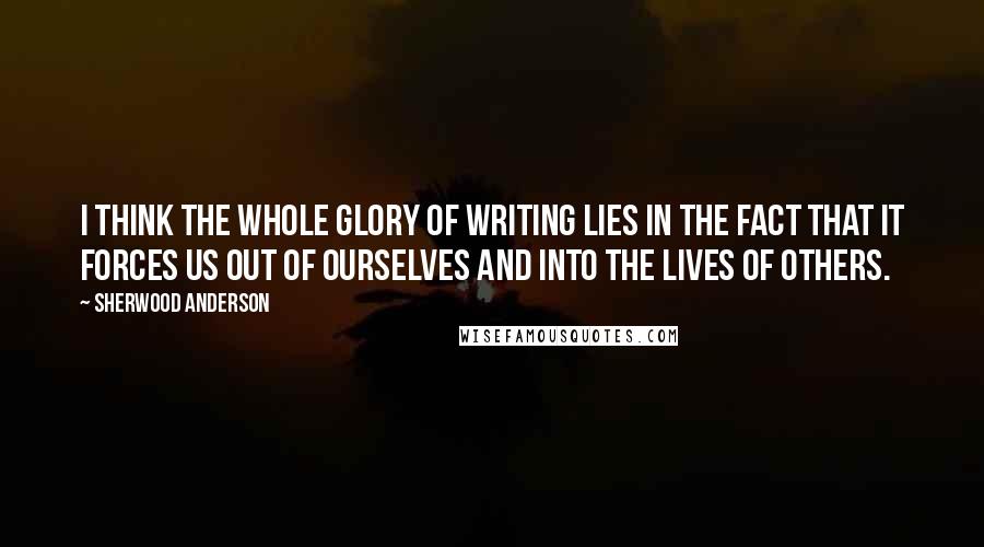 Sherwood Anderson Quotes: I think the whole glory of writing lies in the fact that it forces us out of ourselves and into the lives of others.