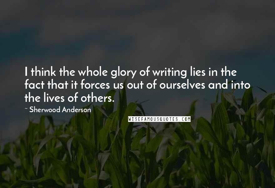 Sherwood Anderson Quotes: I think the whole glory of writing lies in the fact that it forces us out of ourselves and into the lives of others.