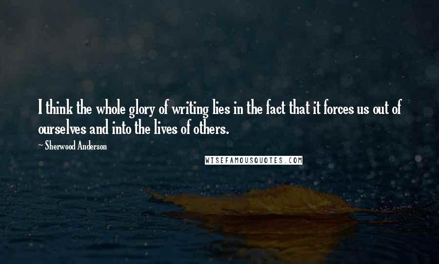 Sherwood Anderson Quotes: I think the whole glory of writing lies in the fact that it forces us out of ourselves and into the lives of others.