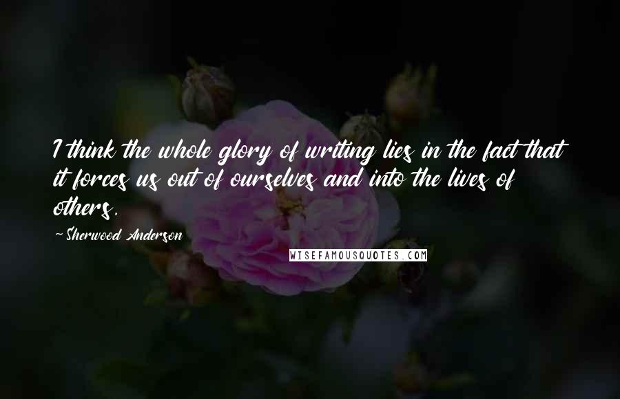 Sherwood Anderson Quotes: I think the whole glory of writing lies in the fact that it forces us out of ourselves and into the lives of others.