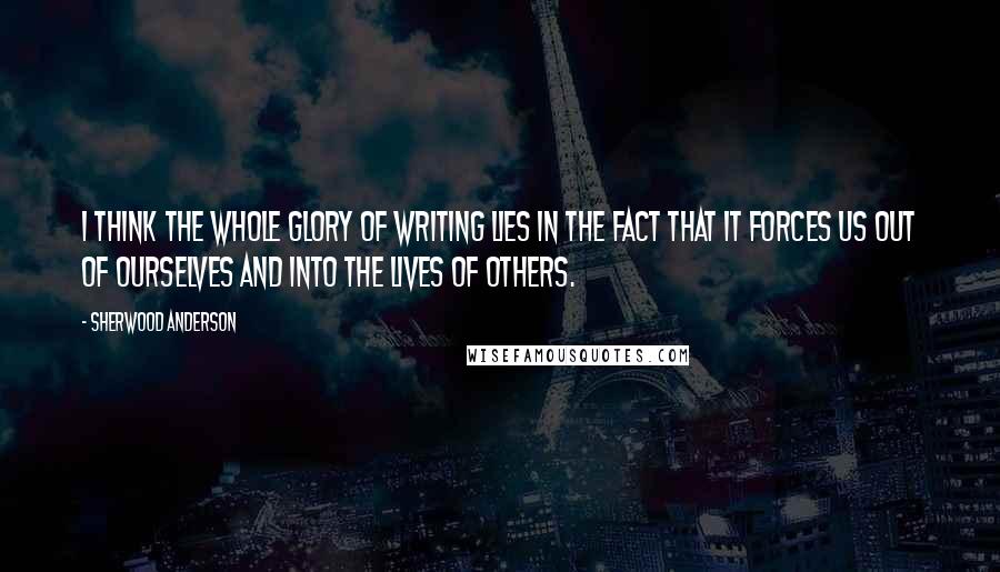 Sherwood Anderson Quotes: I think the whole glory of writing lies in the fact that it forces us out of ourselves and into the lives of others.