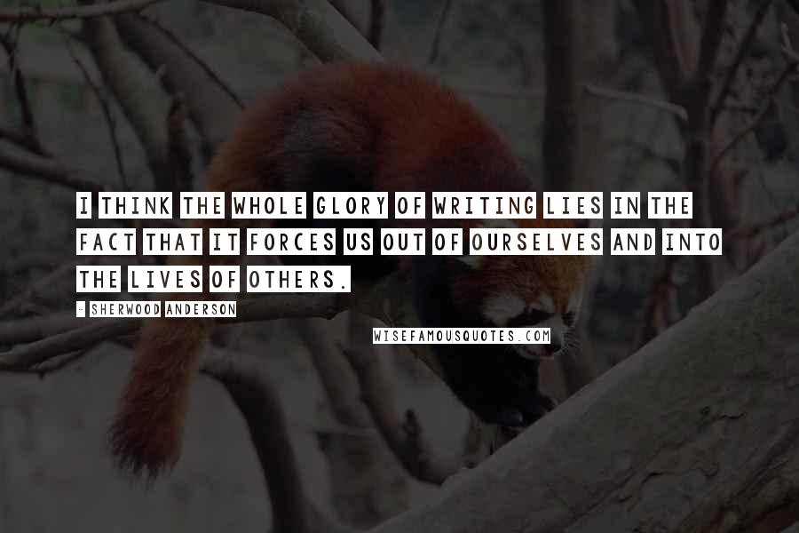 Sherwood Anderson Quotes: I think the whole glory of writing lies in the fact that it forces us out of ourselves and into the lives of others.