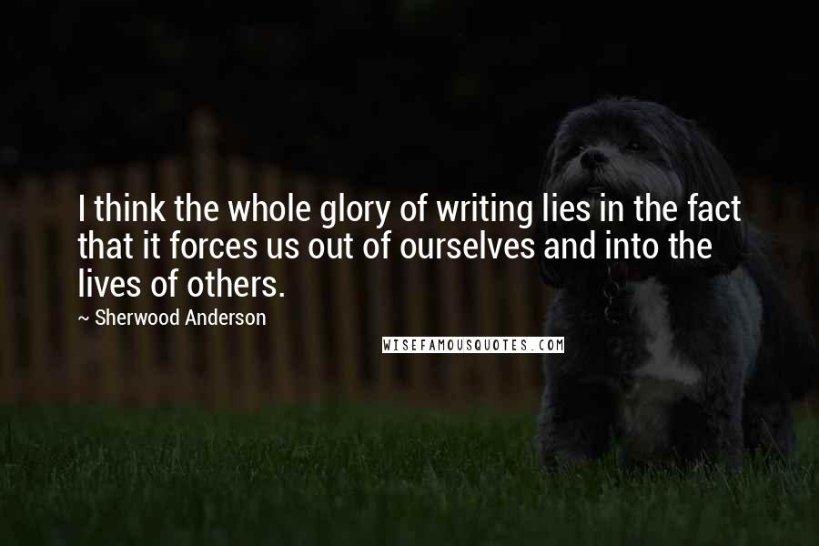 Sherwood Anderson Quotes: I think the whole glory of writing lies in the fact that it forces us out of ourselves and into the lives of others.