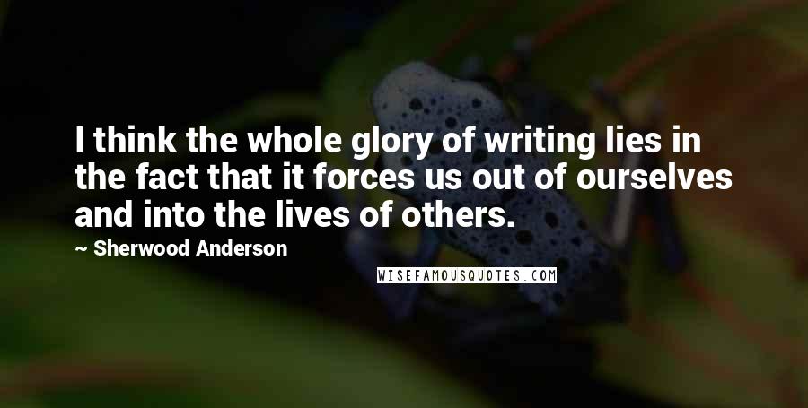 Sherwood Anderson Quotes: I think the whole glory of writing lies in the fact that it forces us out of ourselves and into the lives of others.