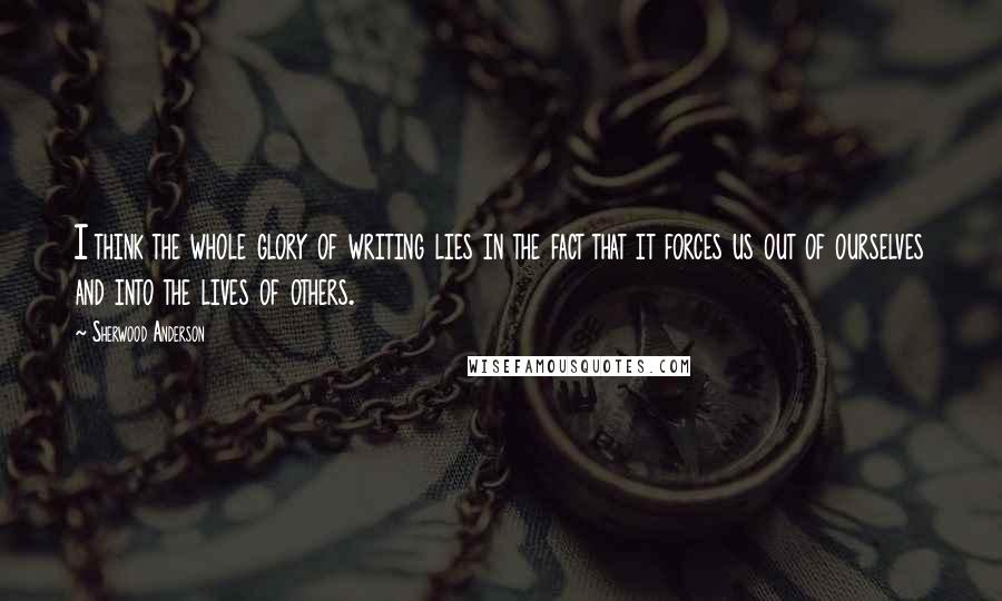 Sherwood Anderson Quotes: I think the whole glory of writing lies in the fact that it forces us out of ourselves and into the lives of others.