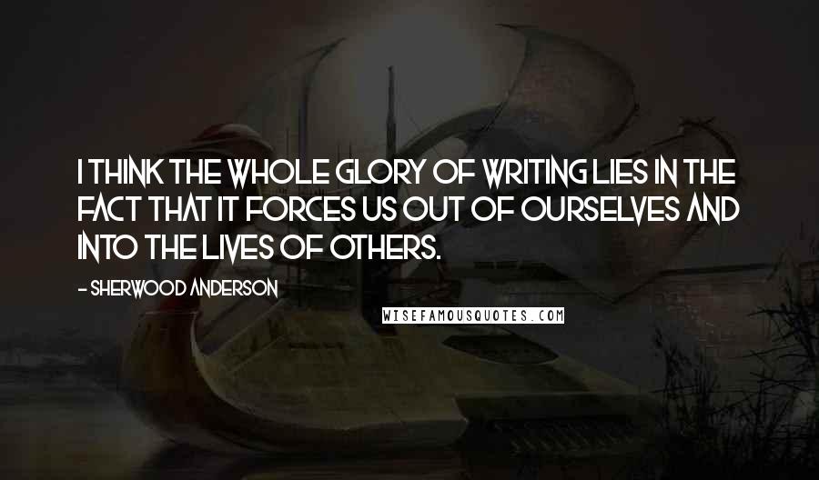 Sherwood Anderson Quotes: I think the whole glory of writing lies in the fact that it forces us out of ourselves and into the lives of others.