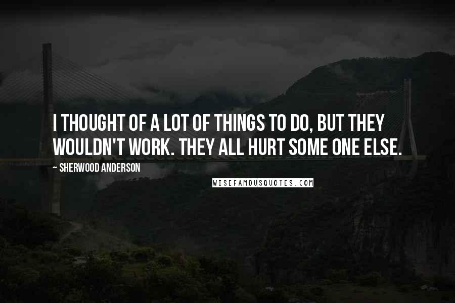 Sherwood Anderson Quotes: I thought of a lot of things to do, but they wouldn't work. They all hurt some one else.