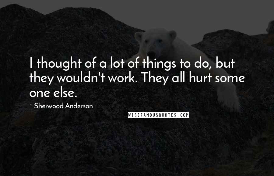 Sherwood Anderson Quotes: I thought of a lot of things to do, but they wouldn't work. They all hurt some one else.