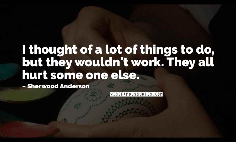 Sherwood Anderson Quotes: I thought of a lot of things to do, but they wouldn't work. They all hurt some one else.