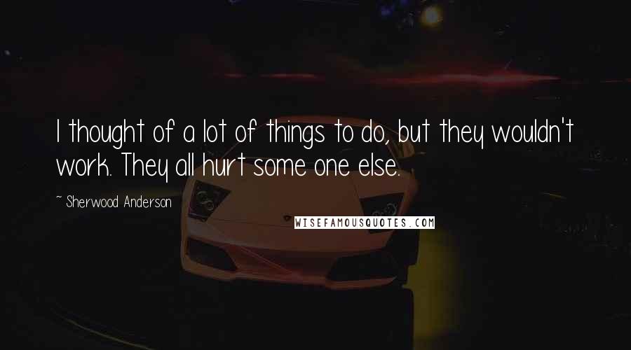 Sherwood Anderson Quotes: I thought of a lot of things to do, but they wouldn't work. They all hurt some one else.