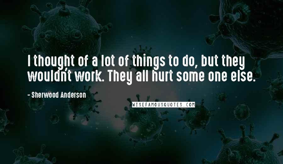 Sherwood Anderson Quotes: I thought of a lot of things to do, but they wouldn't work. They all hurt some one else.