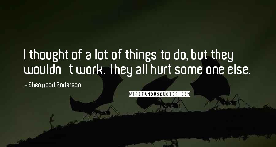 Sherwood Anderson Quotes: I thought of a lot of things to do, but they wouldn't work. They all hurt some one else.