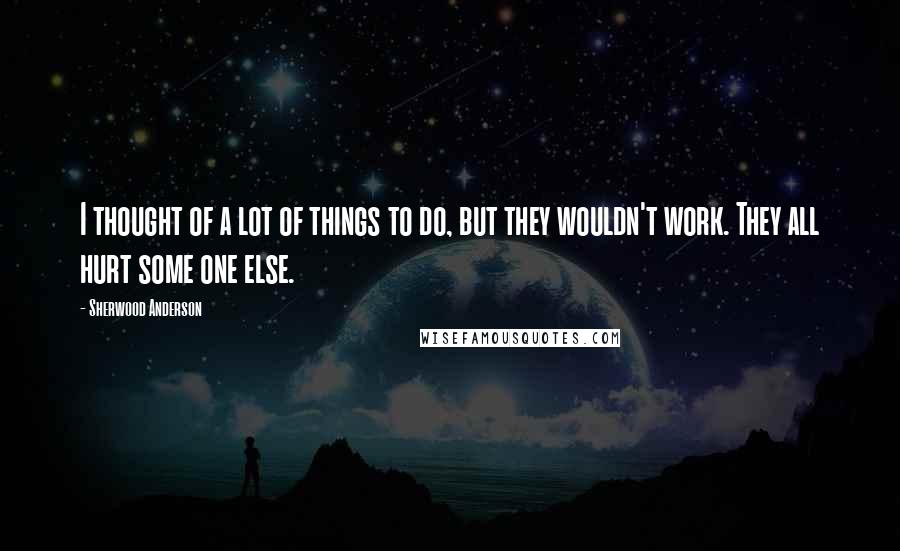 Sherwood Anderson Quotes: I thought of a lot of things to do, but they wouldn't work. They all hurt some one else.