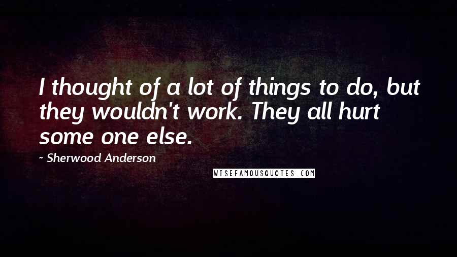 Sherwood Anderson Quotes: I thought of a lot of things to do, but they wouldn't work. They all hurt some one else.