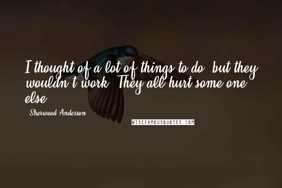 Sherwood Anderson Quotes: I thought of a lot of things to do, but they wouldn't work. They all hurt some one else.