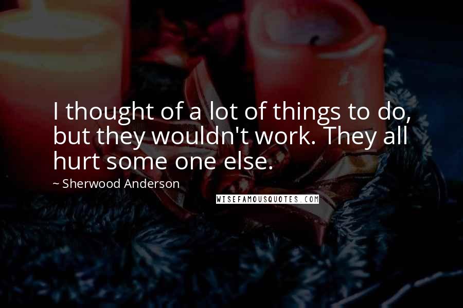 Sherwood Anderson Quotes: I thought of a lot of things to do, but they wouldn't work. They all hurt some one else.