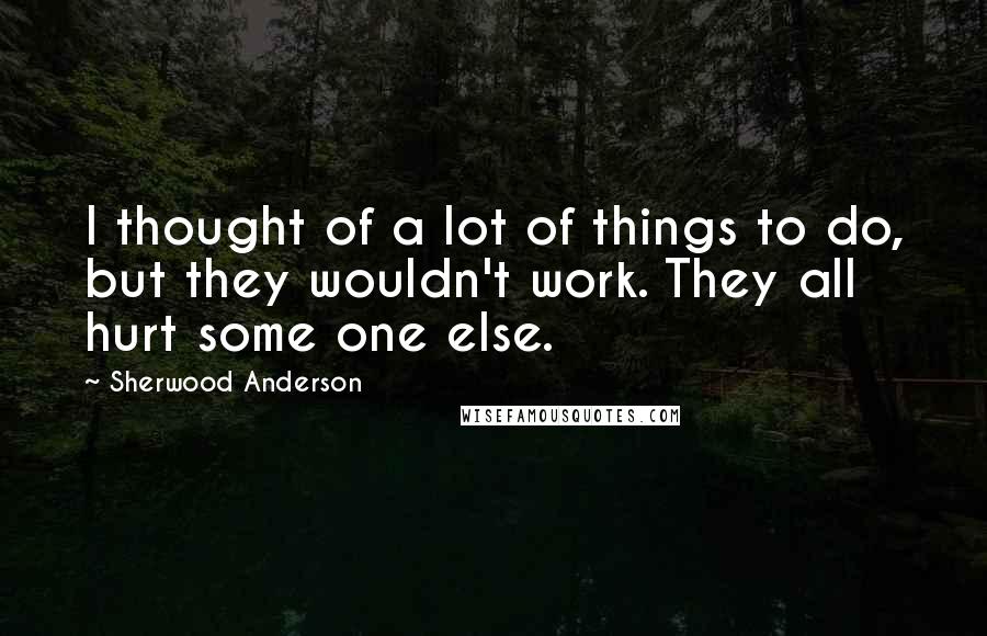 Sherwood Anderson Quotes: I thought of a lot of things to do, but they wouldn't work. They all hurt some one else.