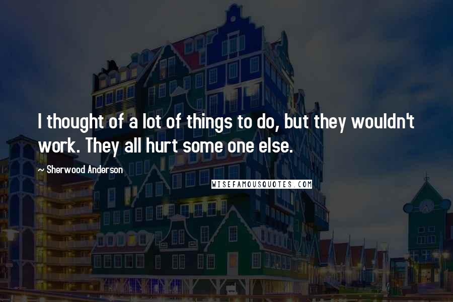 Sherwood Anderson Quotes: I thought of a lot of things to do, but they wouldn't work. They all hurt some one else.