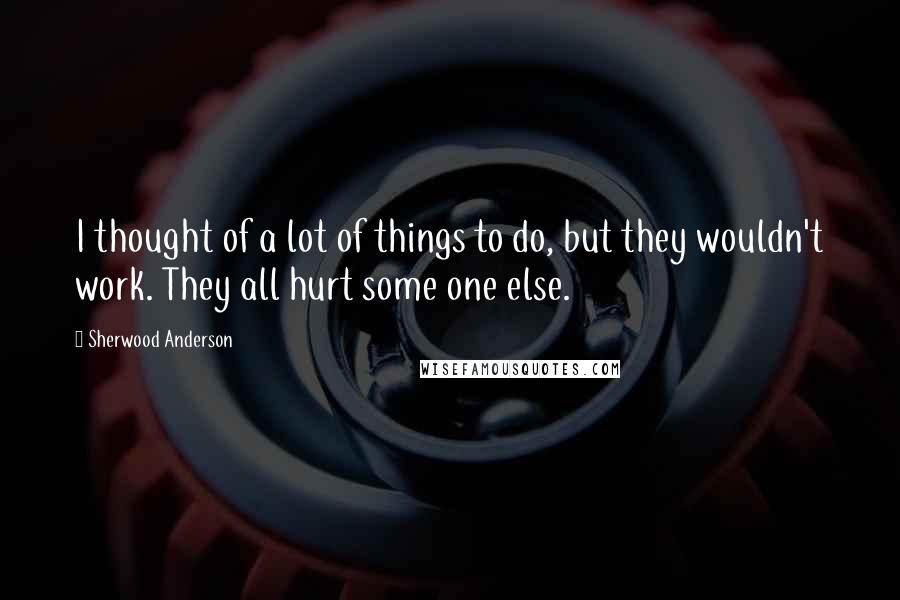 Sherwood Anderson Quotes: I thought of a lot of things to do, but they wouldn't work. They all hurt some one else.