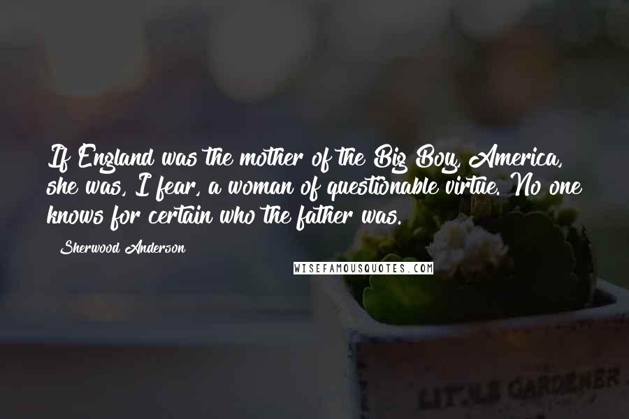 Sherwood Anderson Quotes: If England was the mother of the Big Boy, America, she was, I fear, a woman of questionable virtue. No one knows for certain who the father was.