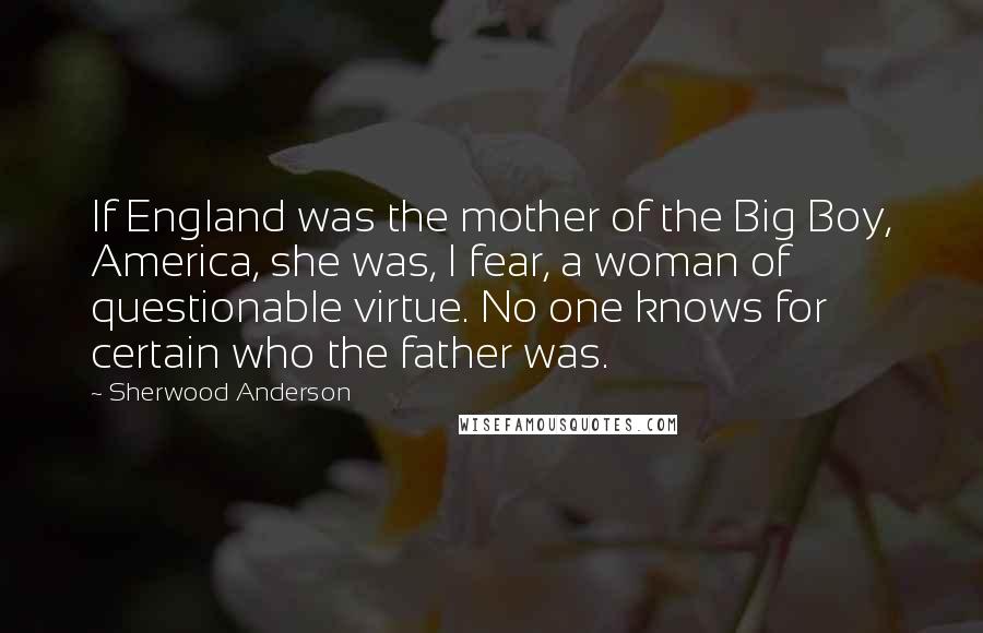 Sherwood Anderson Quotes: If England was the mother of the Big Boy, America, she was, I fear, a woman of questionable virtue. No one knows for certain who the father was.