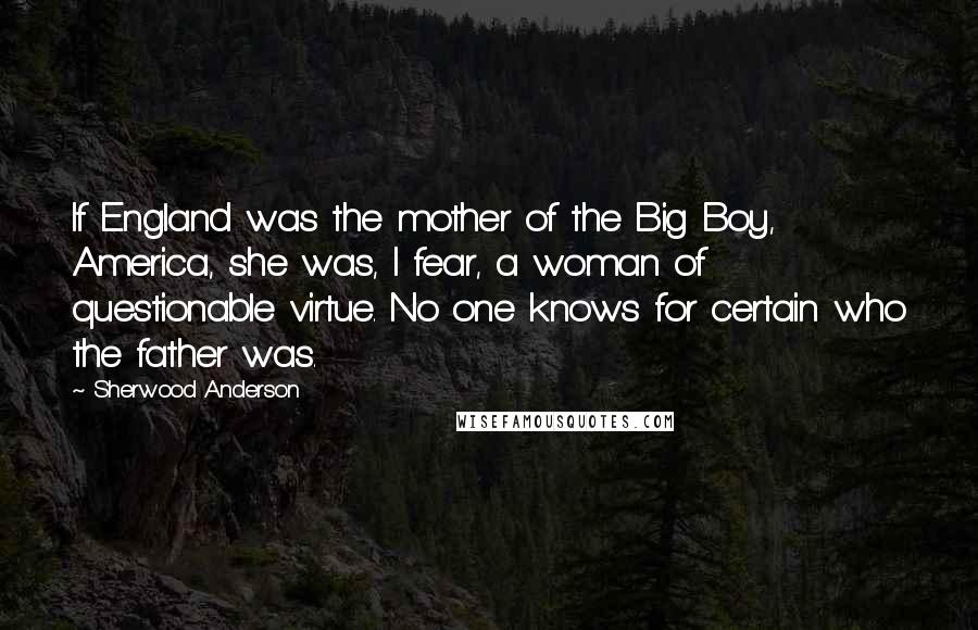 Sherwood Anderson Quotes: If England was the mother of the Big Boy, America, she was, I fear, a woman of questionable virtue. No one knows for certain who the father was.
