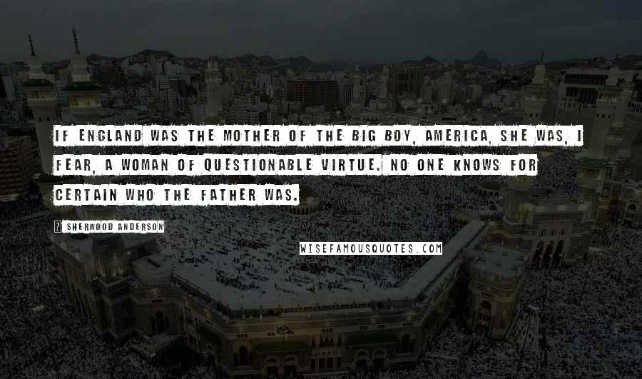 Sherwood Anderson Quotes: If England was the mother of the Big Boy, America, she was, I fear, a woman of questionable virtue. No one knows for certain who the father was.