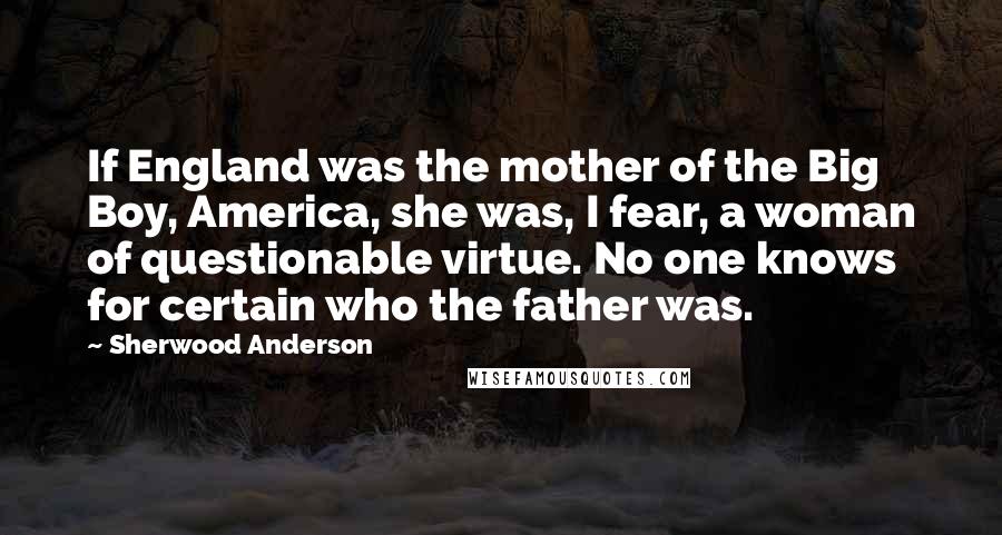 Sherwood Anderson Quotes: If England was the mother of the Big Boy, America, she was, I fear, a woman of questionable virtue. No one knows for certain who the father was.