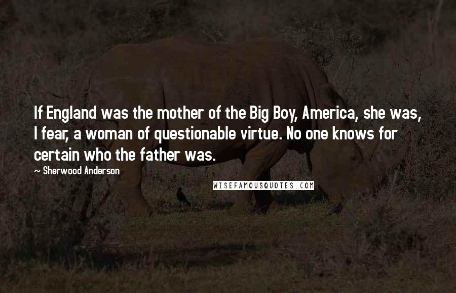 Sherwood Anderson Quotes: If England was the mother of the Big Boy, America, she was, I fear, a woman of questionable virtue. No one knows for certain who the father was.