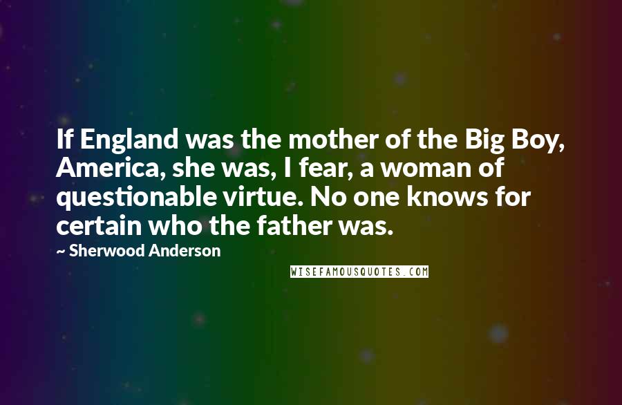 Sherwood Anderson Quotes: If England was the mother of the Big Boy, America, she was, I fear, a woman of questionable virtue. No one knows for certain who the father was.