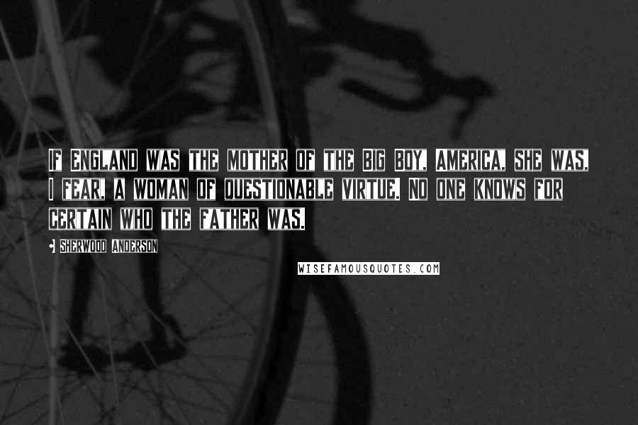 Sherwood Anderson Quotes: If England was the mother of the Big Boy, America, she was, I fear, a woman of questionable virtue. No one knows for certain who the father was.