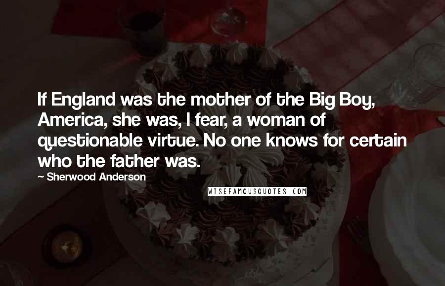 Sherwood Anderson Quotes: If England was the mother of the Big Boy, America, she was, I fear, a woman of questionable virtue. No one knows for certain who the father was.