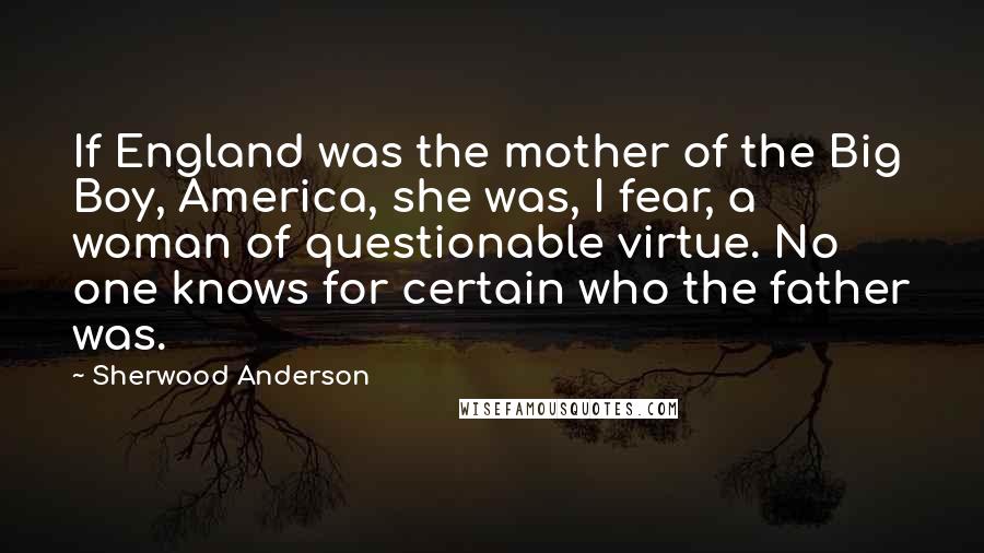 Sherwood Anderson Quotes: If England was the mother of the Big Boy, America, she was, I fear, a woman of questionable virtue. No one knows for certain who the father was.