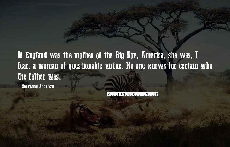 Sherwood Anderson Quotes: If England was the mother of the Big Boy, America, she was, I fear, a woman of questionable virtue. No one knows for certain who the father was.