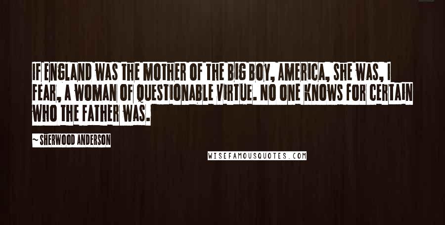 Sherwood Anderson Quotes: If England was the mother of the Big Boy, America, she was, I fear, a woman of questionable virtue. No one knows for certain who the father was.