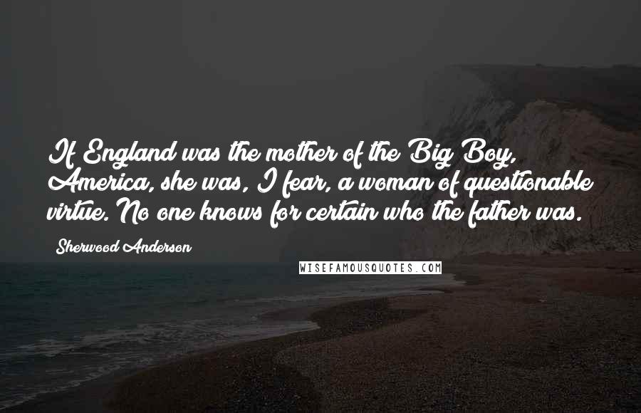 Sherwood Anderson Quotes: If England was the mother of the Big Boy, America, she was, I fear, a woman of questionable virtue. No one knows for certain who the father was.