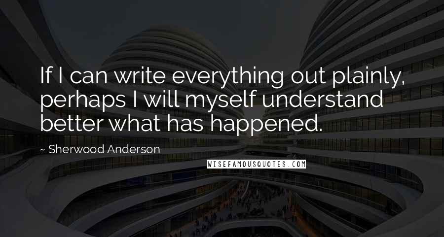 Sherwood Anderson Quotes: If I can write everything out plainly, perhaps I will myself understand better what has happened.