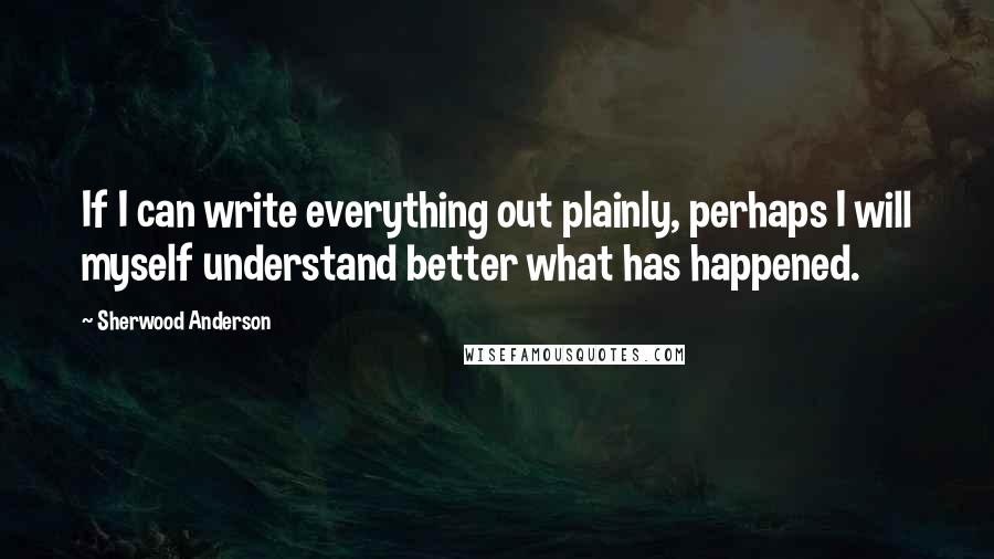 Sherwood Anderson Quotes: If I can write everything out plainly, perhaps I will myself understand better what has happened.