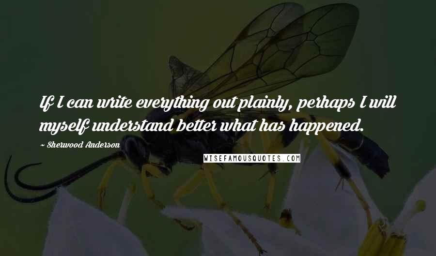 Sherwood Anderson Quotes: If I can write everything out plainly, perhaps I will myself understand better what has happened.