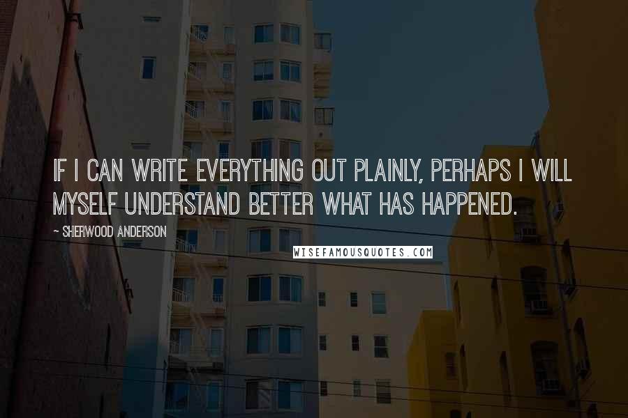 Sherwood Anderson Quotes: If I can write everything out plainly, perhaps I will myself understand better what has happened.